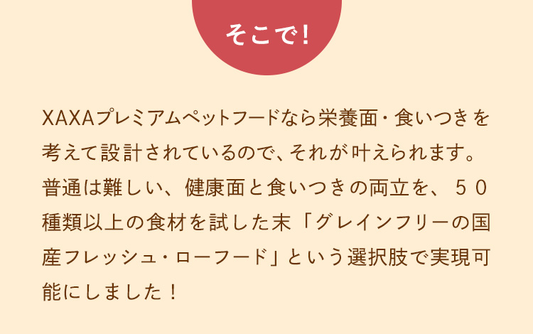 そこで！50種類以上の食材を試し「グレインフリーの国産フレッシュ＆ローフード」という選択肢でそれを実現可能にしました！