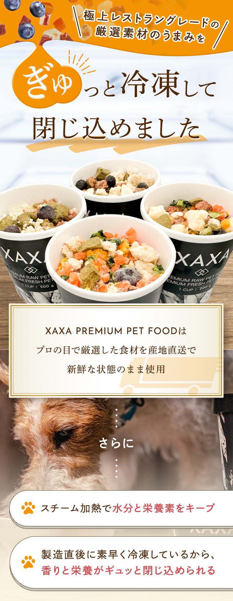極上レストラングレードの厳選素材のうまみをぎゅっと冷凍して閉じ込めました。「XAXA PREMIUM PET FOODは、プロの目で厳選した食材を産地直送で新鮮な状態のまま使用」スチーム加熱で水分と栄養素をキープ、製造直後に素早く冷凍しているから、香りと栄養がギュッと閉じ込められる